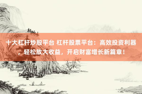 十大杠杆炒股平台 杠杆股票平台：高效投资利器，轻松放大收益，开启财富增长新篇章！
