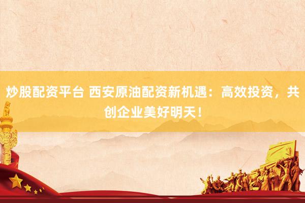 炒股配资平台 西安原油配资新机遇：高效投资，共创企业美好明天！