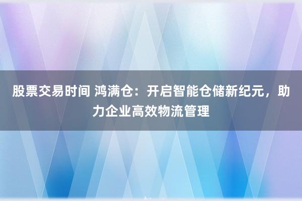 股票交易时间 鸿满仓：开启智能仓储新纪元，助力企业高效物流管理