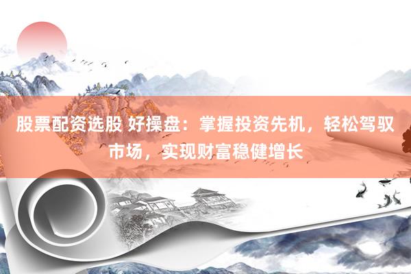 股票配资选股 好操盘：掌握投资先机，轻松驾驭市场，实现财富稳健增长