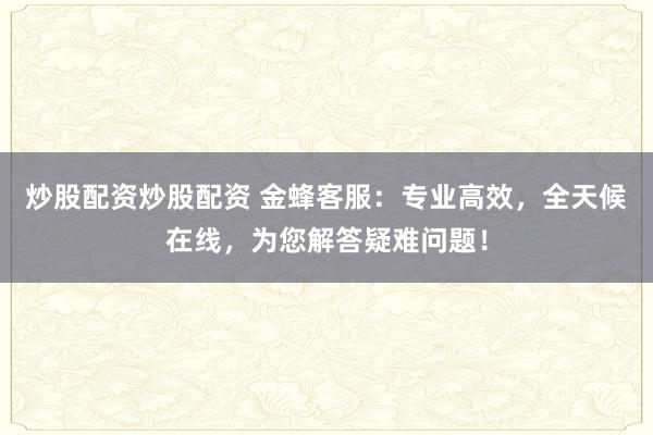 炒股配资炒股配资 金蜂客服：专业高效，全天候在线，为您解答疑难问题！