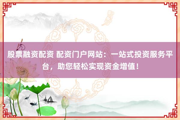 股票融资配资 配资门户网站：一站式投资服务平台，助您轻松实现资金增值！