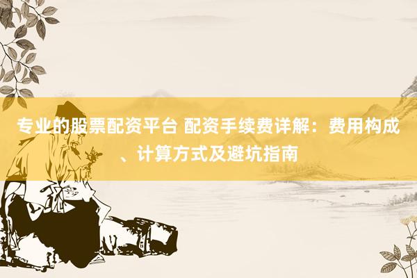 专业的股票配资平台 配资手续费详解：费用构成、计算方式及避坑指南