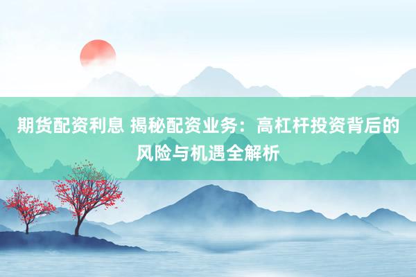 期货配资利息 揭秘配资业务：高杠杆投资背后的风险与机遇全解析