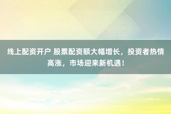 线上配资开户 股票配资额大幅增长，投资者热情高涨，市场迎来新机遇！