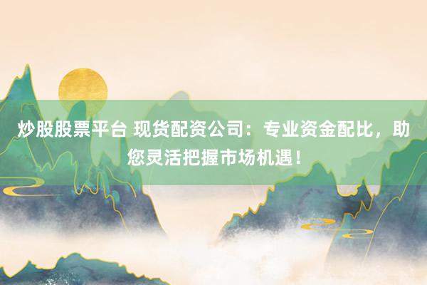 炒股股票平台 现货配资公司：专业资金配比，助您灵活把握市场机遇！
