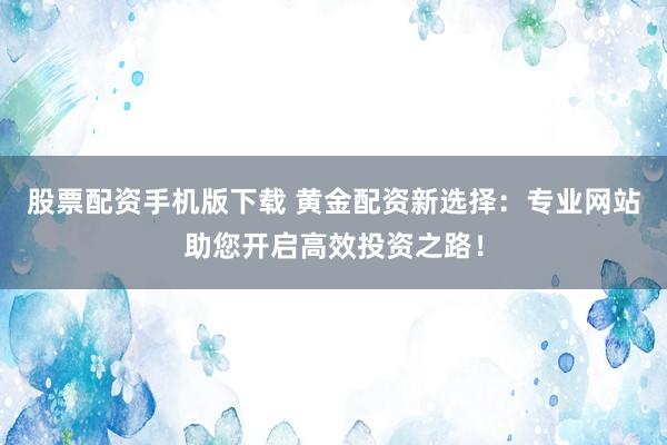 股票配资手机版下载 黄金配资新选择：专业网站助您开启高效投资之路！