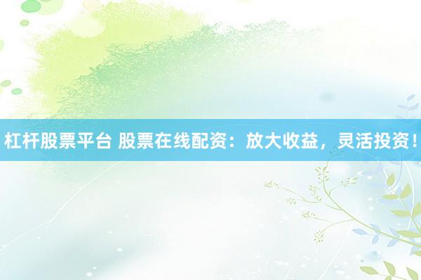 杠杆股票平台 股票在线配资：放大收益，灵活投资！