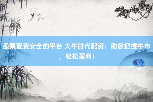 股票配资安全的平台 大牛时代配资：助您把握牛市，轻松盈利！