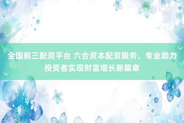 全国前三配资平台 六合资本配资服务，专业助力投资者实现财富增长新篇章
