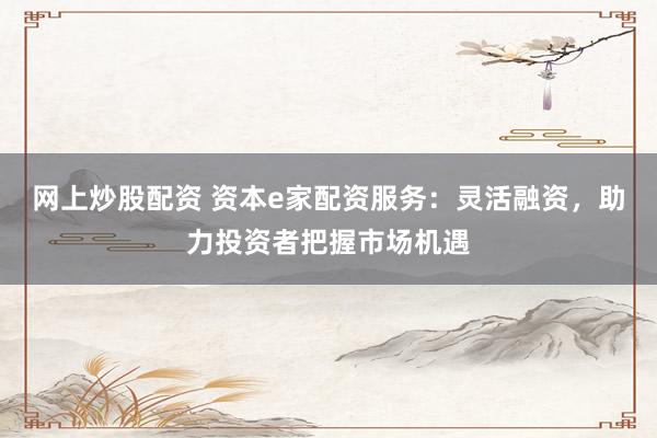 网上炒股配资 资本e家配资服务：灵活融资，助力投资者把握市场机遇