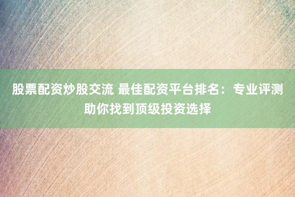 股票配资炒股交流 最佳配资平台排名：专业评测助你找到顶级投资选择