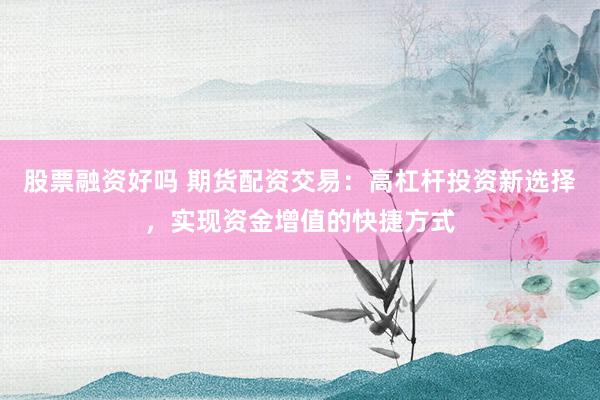 股票融资好吗 期货配资交易：高杠杆投资新选择，实现资金增值的快捷方式