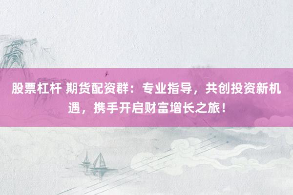 股票杠杆 期货配资群：专业指导，共创投资新机遇，携手开启财富增长之旅！