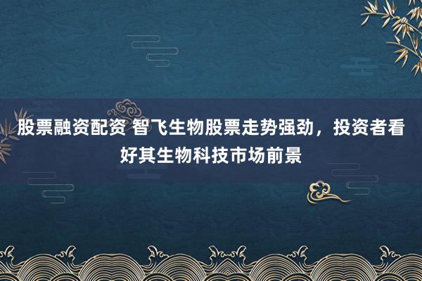 股票融资配资 智飞生物股票走势强劲，投资者看好其生物科技市场前景