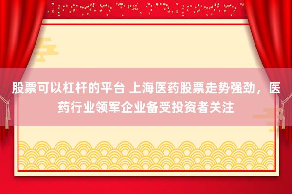 股票可以杠杆的平台 上海医药股票走势强劲，医药行业领军企业备受投资者关注