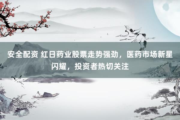 安全配资 红日药业股票走势强劲，医药市场新星闪耀，投资者热切关注