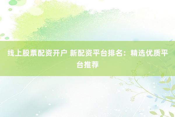 线上股票配资开户 新配资平台排名：精选优质平台推荐
