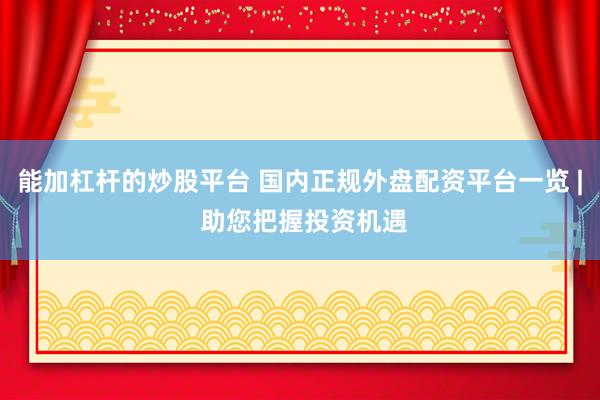 能加杠杆的炒股平台 国内正规外盘配资平台一览 | 助您把握投资机遇