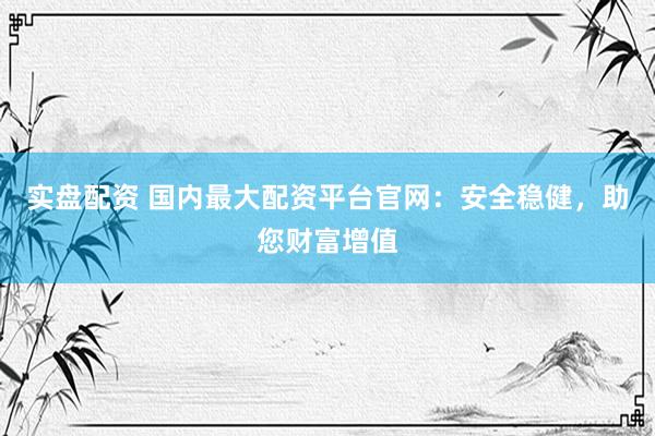 实盘配资 国内最大配资平台官网：安全稳健，助您财富增值