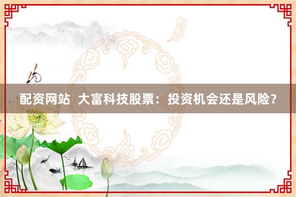 配资网站  大富科技股票：投资机会还是风险？