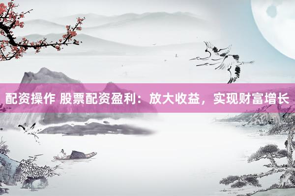 配资操作 股票配资盈利：放大收益，实现财富增长