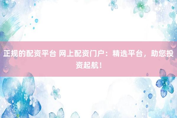 正规的配资平台 网上配资门户：精选平台，助您投资起航！