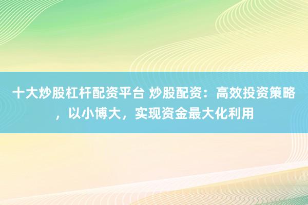 十大炒股杠杆配资平台 炒股配资：高效投资策略，以小博大，实现资金最大化利用