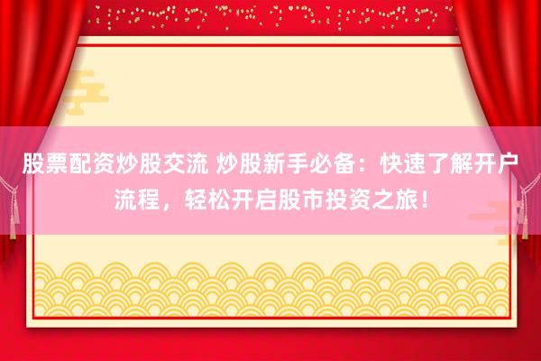 股票配资炒股交流 炒股新手必备：快速了解开户流程，轻松开启股市投资之旅！