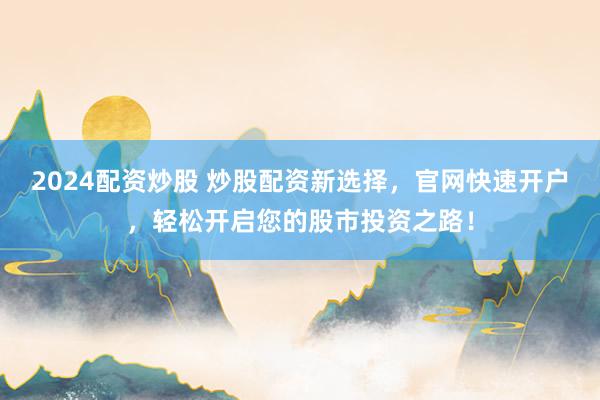 2024配资炒股 炒股配资新选择，官网快速开户，轻松开启您的股市投资之路！