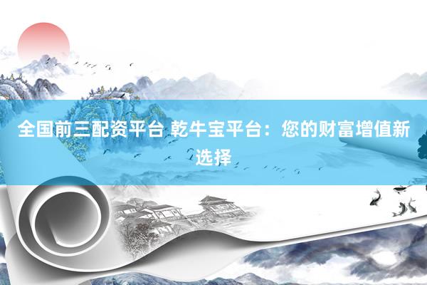 全国前三配资平台 乾牛宝平台：您的财富增值新选择