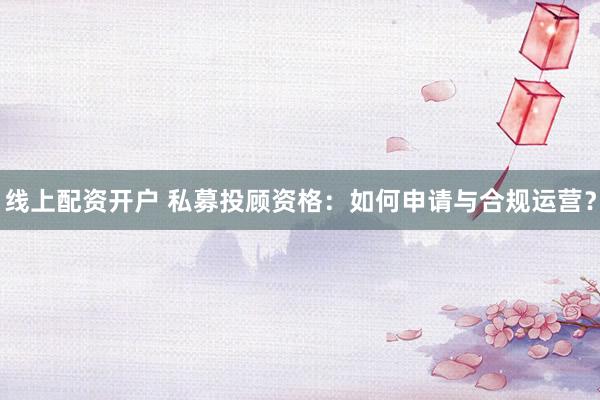 线上配资开户 私募投顾资格：如何申请与合规运营？
