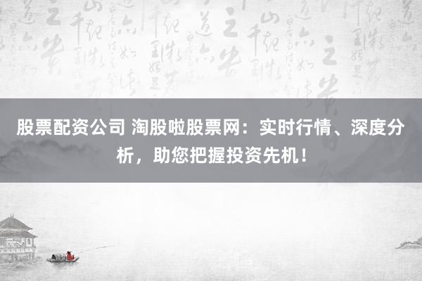 股票配资公司 淘股啦股票网：实时行情、深度分析，助您把握投资先机！