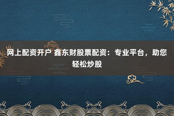 网上配资开户 鑫东财股票配资：专业平台，助您轻松炒股