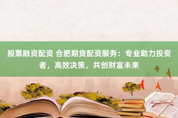 股票融资配资 合肥期货配资服务：专业助力投资者，高效决策，共创财富未来