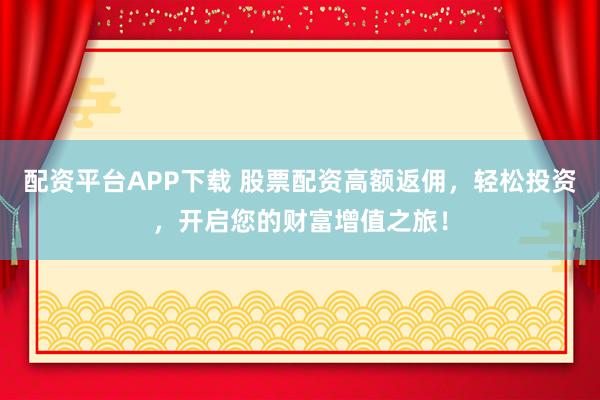 配资平台APP下载 股票配资高额返佣，轻松投资，开启您的财富增值之旅！