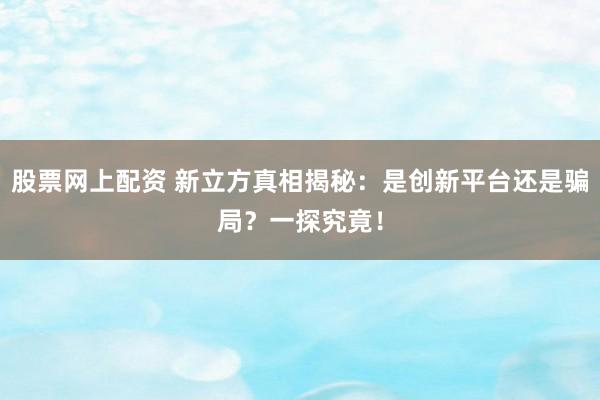 股票网上配资 新立方真相揭秘：是创新平台还是骗局？一探究竟！