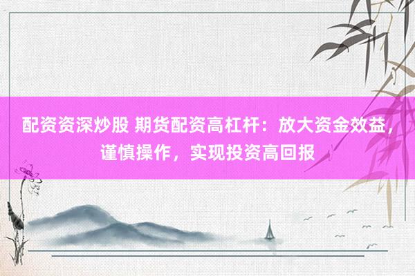 配资资深炒股 期货配资高杠杆：放大资金效益，谨慎操作，实现投资高回报