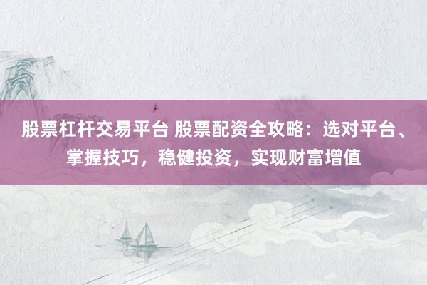 股票杠杆交易平台 股票配资全攻略：选对平台、掌握技巧，稳健投资，实现财富增值
