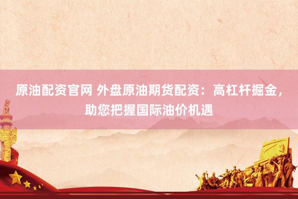 原油配资官网 外盘原油期货配资：高杠杆掘金，助您把握国际油价机遇