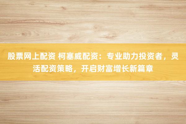 股票网上配资 柯塞威配资：专业助力投资者，灵活配资策略，开启财富增长新篇章