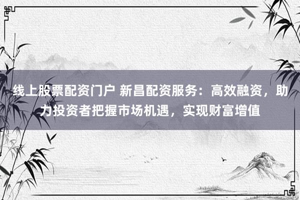 线上股票配资门户 新昌配资服务：高效融资，助力投资者把握市场机遇，实现财富增值