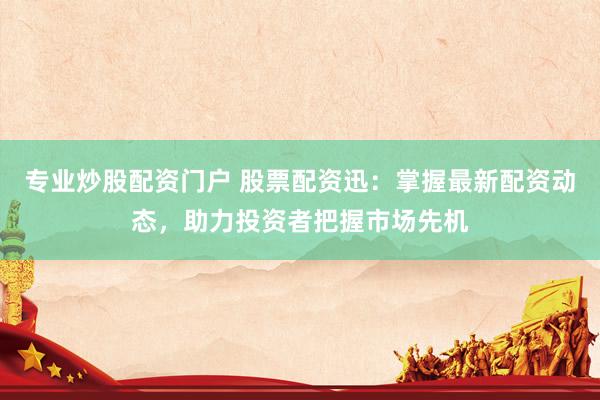 专业炒股配资门户 股票配资迅：掌握最新配资动态，助力投资者把握市场先机