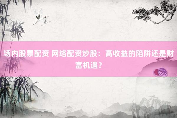 场内股票配资 网络配资炒股：高收益的陷阱还是财富机遇？