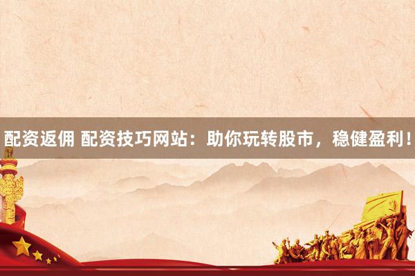 配资返佣 配资技巧网站：助你玩转股市，稳健盈利！