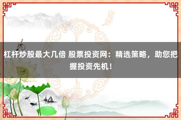 杠杆炒股最大几倍 股票投资网：精选策略，助您把握投资先机！