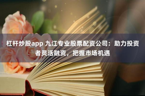 杠杆炒股app 九江专业股票配资公司：助力投资者灵活融资，把握市场机遇