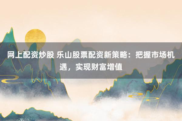 网上配资炒股 乐山股票配资新策略：把握市场机遇，实现财富增值