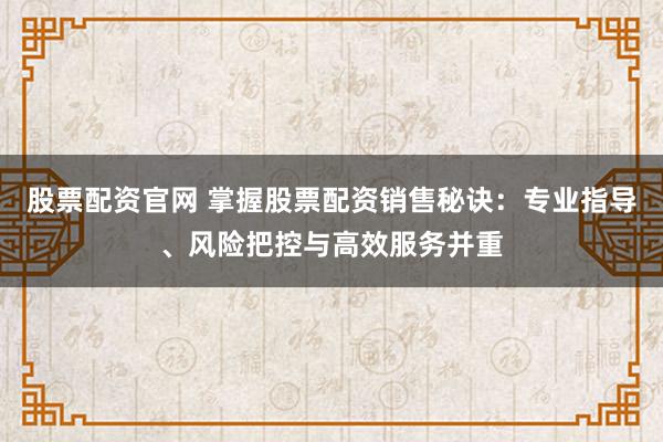股票配资官网 掌握股票配资销售秘诀：专业指导、风险把控与高效服务并重