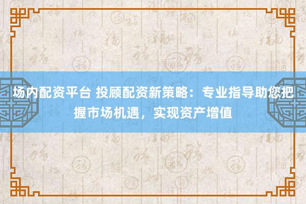 场内配资平台 投顾配资新策略：专业指导助您把握市场机遇，实现资产增值